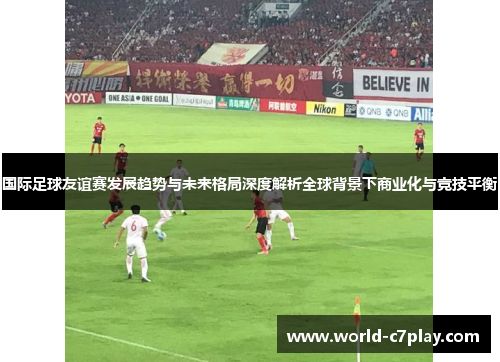 国际足球友谊赛发展趋势与未来格局深度解析全球背景下商业化与竞技平衡